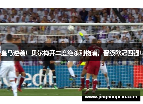 皇马逆袭！贝尔梅开二度绝杀利物浦，晋级欧冠四强！