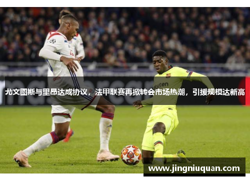 尤文图斯与里昂达成协议，法甲联赛再掀转会市场热潮，引援规模达新高