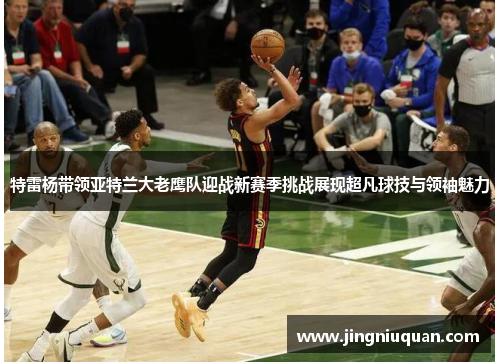 特雷杨带领亚特兰大老鹰队迎战新赛季挑战展现超凡球技与领袖魅力