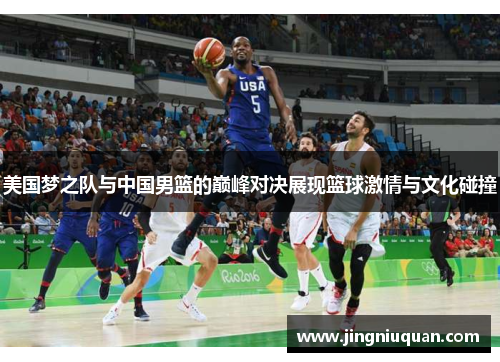 美国梦之队与中国男篮的巅峰对决展现篮球激情与文化碰撞