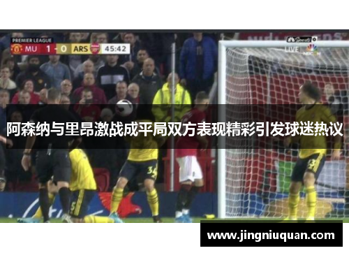阿森纳与里昂激战成平局双方表现精彩引发球迷热议