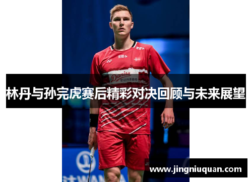 林丹与孙完虎赛后精彩对决回顾与未来展望