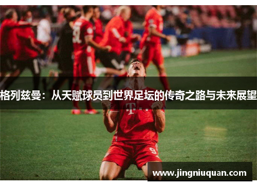格列兹曼：从天赋球员到世界足坛的传奇之路与未来展望