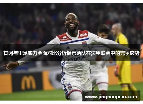 甘冈与里昂实力全面对比分析揭示两队在法甲联赛中的竞争态势